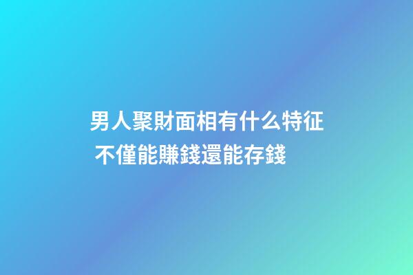 男人聚財面相有什么特征 不僅能賺錢還能存錢